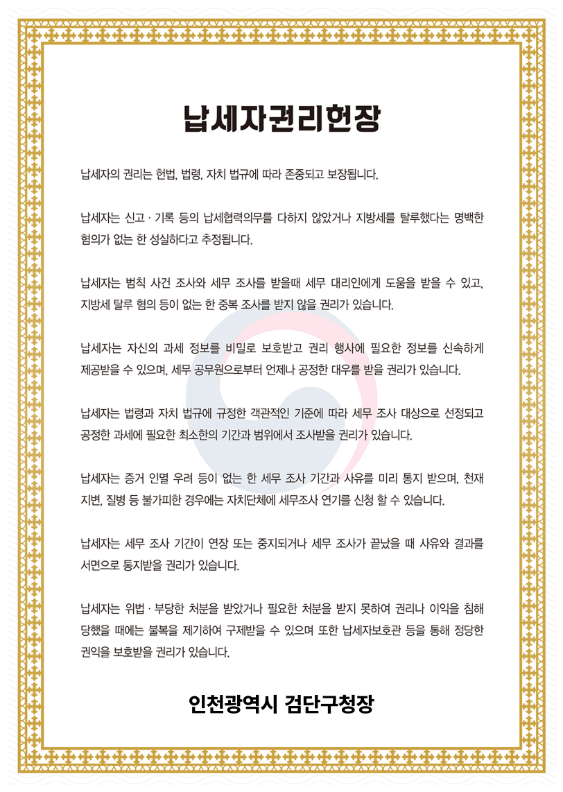 납세자권리헌장. 납세자의 권리는 헌법, 법령, 자치 법규에 따라 존중되고 보장됩니다. 납세자는 신고·기록 등의 납세협력의무를 다하지 않았거나 지방세를 탈루했다는 명백한 혐의가 없는 한 성실하다고 추정됩니다. 납세자는 범칙 사건 조사의 세무 조사를 받을때 세무 대리인에게 도움을 받을 수 있고, 지방세 탈루 혐의 등이 없는 한 중복 조사를 받지 않을 권리가 있습니다. 납세자는 자신의 과세 정보를 비밀로 보호받고 권리 행사에 필요한 정보를 신속하게 제공받을 수 있으며, 세무 공무원으로부터 언제나 공정한 대우를 받을 권리가 있습니다. 납세자는 법령과 자치 법규에 규정한 객관적인 기준에 따라 세무 조사 대상으로 선정되고 공정한 과세에 필요한 최소한의 기간과 범위에서 조사받을 권리가 있습니다. 납세자는 증거 인멸 우려 등이 없는  한 세무 조사 기간과 사유를 미리 통지 받으며, 천재지변, 질병 등 불가피한 경우에는 자치단체에 세무조사 연기를 신청할 수 있습니다. 납세자는 세무 조사 기간이 연장 또는 중지되거나 세무조사가 끝났을 때 사유와 결과를 서면으로 통지받을 권리가 있습니다. 납세자는 위법·부당한 처분을 받았거나 필요한 처분을 받지 못하여 권리나 이익을 침해 당했을 때에는 불복을 제기하여 구제받을 수 있으며 또한 납세자보호관 등을 통해 정당한 권익을 보호받을 권리가 있습니다. 인천광역시 검단구청장